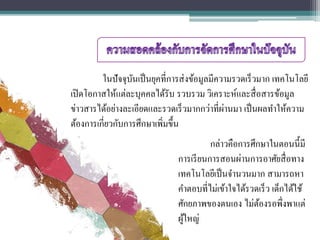 ในปัจจุบันเป็นยุคที่การส่งข้อมูลมีความรวดเร็วมาก เทคโนโลยี
เปิดโอกาสให้แต่ละบุคคลได้รับ รวบรวม วิเคราะห์และสื่อสารข้อมูล
ข่าวสารได้อย่างละเอียดและรวดเร็วมากกว่าที่ผ่านมา เป็นผลทาให้ความ
ต้องการเกี่ยวกับการศึกษาเพิ่มขึ้น
กล่าวคือการศึกษาในตอนนี้มี
การเรียนการสอนผ่านการอาศัยสื่อทาง
เทคโนโลยีเป็นจานวนมาก สามารถหา
คาตอบที่ไม่เข้าใจได้รวดเร็ว เด็กได้ใช้
ศักยภาพของตนเอง ไม่ต้องรอพึ่งพาแต่
ผู้ใหญ่
 