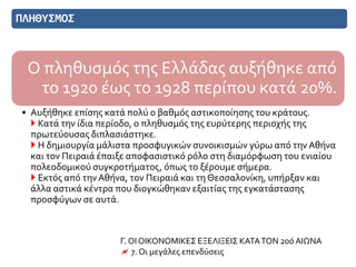 ΠΛΗΘΥΣΜΟΣ
Ο πληθυσμός της Ελλάδας αυξήθηκε από
το 1920 έως το 1928 περίπου κατά 20%.
• Αυξήθηκε επίσης κατά πολύ ο βαθμός αστικοποίησης του κράτους.
 Κατά την ίδια περίοδο, ο πληθυσμός της ευρύτερης περιοχής της
πρωτεύουσας διπλασιάστηκε.
 Η δημιουργία μάλιστα προσφυγικών συνοικισμών γύρω από την Αθήνα
και τον Πειραιά έπαιξε αποφασιστικό ρόλο στη διαμόρφωση του ενιαίου
πολεοδομικού συγκροτήματος, όπως το ξέρουμε σήμερα.
 Εκτός από τηνΑθήνα, τον Πειραιά και τη Θεσσαλονίκη, υπήρξαν και
άλλα αστικά κέντρα που διογκώθηκαν εξαιτίας της εγκατάστασης
προσφύγων σε αυτά.
Γ. ΟΙ ΟΙΚΟΝΟΜΙΚΕΣ ΕΞΕΛΙΞΕΙΣ ΚΑΤΑΤΟΝ 20ό ΑΙΩΝΑ
 7. Οι μεγάλες επενδύσεις
 