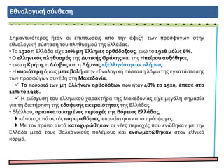 Εθνολογική σύνθεση
Σημαντικότερες ήταν οι επιπτώσεις από την άφιξη των προσφύγων στην
εθνολογική σύσταση του πληθυσμού της Ελλάδας.
•Το 1920 η Ελλάδα είχε 20% μη Έλληνες ορθόδοξους, ενώ το 1928 μόλις 6%.
• Ο ελληνικός πληθυσμός της Δυτικής Θράκης και της Ηπείρου αυξήθηκε,
• ενώ η Κρήτη, η Λέσβος και η Λήμνος εξελληνίστηκαν πλήρως.
• Η κυριότερη όμως μεταβολή στην εθνολογική σύσταση λόγω της εγκατάστασης
των προσφύγων συνέβη στη Μακεδονία.
 Το ποσοστό των μη Ελλήνων ορθοδόξων που ήταν 48% το 1920, έπεσε στο
12% το 1928.
 Η ενίσχυση του ελληνικού χαρακτήρα της Μακεδονίας είχε μεγάλη σημασία
για τη διατήρηση της εδαφικής ακεραιότητας της Ελλάδας.
• Εξάλλου, αραιοκατοικημένες περιοχές της Βόρειας Ελλάδας,
 κάποιες από αυτές παραμεθόριες, εποικίστηκαν από πρόσφυγες.
 Με τον τρόπο αυτό κατοχυρώθηκαν οι νέες περιοχές που ενώθηκαν με την
Ελλάδα μετά τους Βαλκανικούς πολέμους και ενσωματώθηκαν στον εθνικό
κορμό.
 