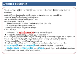 ΑΓΡΟΤΙΚΗ ΟΙΚΟΝΟΜΙΑ
Για ένα διάστημα η άφιξη των προσφύγων φαινόταν δυσβάστακτο φορτίο για την ελληνική
οικονομία.
Μεσοπρόθεσμα όμως αυτή ωφελήθηκε από την εγκατάσταση των προσφύγων.
 Κατ' αρχήν αναδιαρθρώθηκαν οι καλλιέργειες
 και η αγροτική παραγωγή πολλαπλασιάστηκε.
 Σε μία δεκαετία (1922-1931)
 οι καλλιεργούμενες εκτάσεις αυξήθηκαν περίπου κατά 50%,
 η γεωργική παραγωγή διπλασιάστηκε
 και εξασφαλίστηκε επάρκεια σε σιτηρά.
 Οι πρόσφυγες:
 εφάρμοσαν την αμειψισποράκαι την πολυκαλλιέργεια
 και στήριξαν το θεσμό της μικρής γεωργικής ιδιοκτησίας.
 Η έλλειψη γεωργικών εκτάσεων προς διανομή στους πρόσφυγες υποχρέωσε το κράτος να
αναλάβει την κατασκευή μεγάλων εγγειοβελτιωτικών έργων, κυρίως στη Μακεδονία,
 και έτσι αυξήθηκαν οι καλλιεργήσιμες εκτάσεις.
 Εισήχθησαν νέες καλλιέργειες ή επεκτάθηκαν οι παλιές (καπνός, βαμβάκι, σταφίδα).
 Η κτηνοτροφία και η πτηνοτροφία βελτιώθηκαν ποσοτικά και ποιοτικά.
 Η δενδροκομία, η σηροτροφία και η αλιεία αναπτύχθηκαν από πρόσφυγες που ήταν
ειδικευμένοι σε αυτές τις ασχολίες στην πατρίδα τους.
 