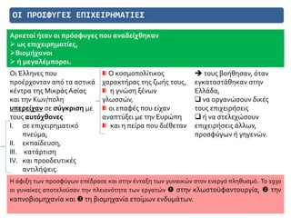 ΟΙ ΠΡΟΣΦΥΓΕΣ ΕΠΙΧΕΙΡΗΜΑΤΙΕΣ
Αρκετοί ήταν οι πρόσφυγες που αναδείχθηκαν
 ως επιχειρηματίες,
Βιομήχανοι
 ή μεγαλέμποροι.
ΟιΈλληνες που
προέρχονταν από τα αστικά
κέντρα της Μικράς Ασίας
και την Κων/πολη
υπερείχαν σε σύγκριση με
τους αυτόχθονες
I. σε επιχειρηματικό
πνεύμα,
II. εκπαίδευση,
III. κατάρτιση
IV. και προοδευτικές
αντιλήψεις.
Ο κοσμοπολίτικος
χαρακτήρας της ζωής τους,
η γνώση ξένων
γλωσσών,
οι επαφές που είχαν
αναπτύξει με την Ευρώπη
και η πείρα που διέθεταν
 τους βοήθησαν, όταν
εγκαταστάθηκαν στην
Ελλάδα,
 να οργανώσουν δικές
τους επιχειρήσεις
 ή να στελεχώσουν
επιχειρήσεις άλλων,
προσφύγων ή γηγενών.
Η άφιξη των προσφύγων επέδρασε και στην ένταξη των γυναικών στον ενεργό πληθυσμό. Το 1930
οι γυναίκες αποτελούσαν την πλειονότητα των εργατών  στην κλωστοϋφαντουργία,  την
καπνοβιομηχανία και  τη βιομηχανία ετοίμων ενδυμάτων.
 