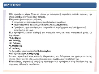 ΠΟΛΙΤΙΣΜΟΣ
 Οι πρόσφυγες είχαν ζήσει σε τόπους με πολιτιστική παράδοση πολλών αιώνων, την
οποία μετέφεραν στη νέα τους πατρίδα.
 Η μουσική που έφεραν μαζί τους
 επηρέασε τον τρόπο έκφρασης των λαϊκών στρωμάτων
 και αναδείχθηκε σε λαϊκή μουσική της πόλης (ρεμπέτικα).
 Πρόσφυγες οργανοπαίχτες και τραγουδιστές κυριάρχησαν στη λαϊκή μουσική
σκηνή μέχρι το 1940.
Οι πρόσφυγες έκαναν αισθητή την παρουσία τους και στον πνευματικό χώρο. Οι
λογοτέχνες:
 Γ. Σεφέρης,
 Η. Βενέζης,
 Κ. Πολίτης,
 Γ. Θεοτοκάς,
 Σ. Δούκας,
 ο ζωγράφος και συγγραφέας Φ. Κόντογλου
 και ο μουσικός Μ. Καλομοίρης
 είναι μερικοί από τους πολλούς Μικρασιάτες που διέπρεψαν στα γράμματα και τις
τέχνες, πλούτισαν τη νέα ελληνική γλώσσα και συνέβαλαν στην εξέλιξη της.
 Γενικότερα, σημαντική υπήρξε η προσφορά των προσφύγων στη διαμόρφωση της
σημερινής ελληνικής ταυτότητας.
 