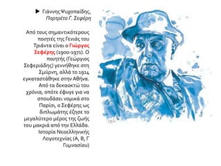  ΓιάννηςΨυχοπαίδης,
Πορτρέτο Γ. Σεφέρη
Από τους σημαντικότερους
ποιητές της Γενιάς του
Τριάντα είναι ο Γιώργος
Σεφέρης (1900-1971). Ο
ποιητής (Γεώργιος
Σεφεριάδης) γεννήθηκε στη
Σμύρνη, αλλά το 1914
εγκαταστάθηκε στην Αθήνα.
Από τα δεκαοκτώ του
χρόνια, οπότε έφυγε για να
σπουδάσει νομικά στο
Παρίσι, ο Σεφέρης ως
διπλωμάτης έζησε το
μεγαλύτερο μέρος της ζωής
του μακριά από την Ελλάδα.
Ιστορία Νεοελληνικής
Λογοτεχνίας (Α, Β, Γ
Γυμνασίου)
 