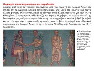 Η εμπειρία του εκπατρισμού και της αιχμαλωσίας
Αρκετοί από τους συγγραφείς προέρχονται από την περιοχή της Μικράς Ασίας και
έζησαν την τραυματική εμπειρία του εκπατρισμού. Έτσι μέσα στα κείμενα τους περνά
άλλοτε φανερά, άλλοτε υπαινικτικά το οδυνηρό αυτό βίωμα. Πρόκειται για τους Φώτη
Κόντογλου, Στρατή Δούκα, Ηλία Βενέζη και Στράτη Μυριβήλη. Μερικοί ιστορικοί της
λογοτεχνίας μας ονόμασαν την ομάδα αυτή των συγγραφέων «Αιολική Σχολή», αφού
και οι τέσσερις είχαν προσωπικές εμπειρίες από το βίαιο ξεριζωμό του ελληνικού
πληθυσμού της Μικράς Ασίας το 1922. Ιστορία Νεοελληνικής Λογοτεχνίας (Α, Β, Γ
Γυμνασίου).
 Φ. Κόντογλου,
«Ο Πελοπίδας…
Επαμεινώνδας…
Δημοσθένης…
Αριστοτέλης…»
(Οι Έλληνες
ζωγράφοι, εκδ.
Μέλισσα)
 