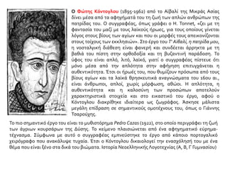 Ο Φώτης Κόντογλου (1895-1962) από το Αϊβαλί της Μικράς Ασίας
δίνει μέσα από τα αφηγήματά του τη ζωή των απλών ανθρώπων της
πατρίδας του. Ο συγγραφέας, όπως γράφει ο H. Tonnet, «ζει με τη
φαντασία του μαζί με τους λαϊκούς ήρωες, για τους οποίους γίνεται
λόγος στους βίους των αγίων και που οι μορφές τους απεικονίζονται
στους τοίχους των εκκλησιών». Στο έργο του Τ' Αϊβαλί, η πατρίδα μου,
η νοσταλγική διάθεση είναι φανερή και συνδέεται άρρηκτα με τη
βαθιά του πίστη στην ορθοδοξία και τη βυζαντινή παράδοση. Το
ύφος του είναι απλό, λιτό, λαϊκό, γιατί ο συγγραφέας πίστευε ότι
μόνο μέσα από την απλότητα στην αφήγηση επιτυγχάνεται η
αυθεντικότητα. Έτσι οι ήρωές του, που θυμίζουν πρόσωπα από τους
βίους αγίων και τα λαϊκά θρησκευτικά αναγνώσματα του 16ου αι.,
είναι άνθρωποι, απλοί, χωρίς μόρφωση, αθώοι. Η απλότητα, η
αυθεντικότητα και η καλοσύνη των προσώπων αποτελούν
χαρακτηριστικά στοιχεία και στο εικαστικό του έργο, αφού ο
Κόντογλου διακρίθηκε ιδιαίτερα ως ζωγράφος. Άσκησε μάλιστα
μεγάλη επίδραση σε σημαντικούς ομοτέχνους του, όπως ο Γιάννης
Τσαρούχης.
Το πιο σημαντικό έργο του είναι το μυθιστόρημα Pedro Cazas (1922), στο οποίο περιγράφει τη ζωή
των άγριων κουρσάρων της Δύσης. Το κείμενο πλαισιώνεται από ένα αφηγηματικό εύρημα-
τέχνασμα. Σύμφωνα με αυτό ο συγγραφέας εμπνεύστηκε το έργο από κάποιο πορτογαλικό
χειρόγραφο που ανακάλυψε τυχαία. Έτσι ο Κόντογλου δικαιολογεί την ενασχόλησή του με ένα
θέμα που είναι ξένο στα δικά του βιώματα. Ιστορία Νεοελληνικής Λογοτεχνίας (Α, Β, Γ Γυμνασίου)
 