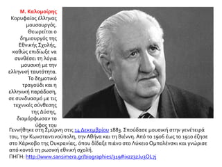 Γεννήθηκε στη Σμύρνη στις 14 Δεκεμβρίου 1883. Σπούδασε μουσική στην γενέτειρά
του, την Κωνσταντινούπολη, την Αθήνα και τη Βιέννη. Από το 1906 έως το 1910 έζησε
στο Χάρκοβο της Ουκρανίας, όπου δίδαξε πιάνο στο Λύκειο Ομπολένσκι και γνώρισε
από κοντά τη ρωσική εθνική σχολή.
ΠΗΓΗ: http://www.sansimera.gr/biographies/319#ixzz3zJu3OL7j
Μ. Καλομοίρης
Κορυφαίος έλληνας
μουσουργός.
Θεωρείται ο
δημιουργός της
Εθνικής Σχολής,
καθώς επιδίωξε να
συνθέσει τη λόγια
μουσική με την
ελληνική ταυτότητα.
Το δημοτικό
τραγούδι και η
ελληνική παράδοση,
σε συνδυασμό με τις
τεχνικές σύνθεσης
της Δύσης,
διαμόρφωσαν το
ύφος του
 