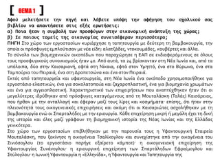 Αφού μελετήσετε την πηγή και λάβετε υπόψη την αφήγηση του σχολικού σας
βιβλίου να απαντήσετε στις εξής ερωτήσεις:
α) Ποια ήταν η συμβολή των προσφύγων στην οικονομική ανάπτυξη της χώρας;
β) Σε ποιους τομείς της οικονομίας συνεισέφεραν περισσότερο;
ΠΗΓΗ Στο χώρο των εργοστασίων κυριάρχησε η ταπητουργία με δεύτερη τη βαμβακουργία, την
οποία οι πρόσφυγες εμπλούτισαν με νέα είδη: αλατζάδες, ντοκουμάδες, κουβέρτες και άλλα.
Το σύνολο των βιομηχανικών οικοπέδων που παραχώρησε η ΕΑΠ σε ενδιαφερόμενους σε όλους
τους προσφυγικούς συνοικισμούς ήταν 40. Από αυτά, τα 24 βρίσκονταν στη Νέα Ιωνία και, από τα
υπόλοιπα, δύο στην Καισαριανή, εφτά στη Νίκαια, εφτά στον Υμηττό, ένα στο Βύρωνα, ένα στα
Ταμπούρια του Πειραιά, ένα στη Δραπετσώνα και ένα στον Πειραιά.
Εκτός από ταπητουργεία και υφαντουργεία, στη Νέα Ιωνία ένα οικόπεδο χρησιμοποιήθηκε για
εργοστάσιο ελαστικών, ένα για σοκολατοποιία και ζαχαροπλαστική, ένα για βιομηχανία χρωμάτων
και ένα για αγγειοπλαστική. Χαρακτηριστικό των επιχειρήσεων που αναπτύχθηκαν ήταν ότι οι
μεγαλύτερες ιδρύθηκαν από πρόσφυγες καταγόμενους από τη Μουταλάσκη (Ταλάς) Καισάρειας,
που ήρθαν με την ανταλλαγή και έφεραν μαζί τους λίρες και κοσμήματα· επίσης, ότι ήταν στην
πλειονότητά τους οικογενειακές επιχειρήσεις και ακόμη ότι οι Καισαριώτες ασχολήθηκαν με τη
βαμβακουργία ενώ οι Σπαρταλήδες με την εριουργία. Κάθε επιχείρηση μικρή ή μεγάλη έχει τη δική
της ιστορία και όλες μαζί γράφουν τη βιομηχανική ιστορία της Νέας Ιωνίας και της Ελλάδας
γενικότερα.
Στο χώρο των εργοστασίων επιβλήθηκαν με την παρουσία τους η Υφαντουργική Εταιρεία
Μουταλάσκη, που ξεκίνησε η οικογένεια Τσαλίκογλου και συνεχίστηκε από την οικογένεια του
Σινιόσογλου (το εργοστάσιο παρήγε εξαίρετο κάμποτ)· η οικογενειακή επιχείρηση της
Υφαντουργίας Συνάνογλου· η εριουργική επιχείρηση των Σπαρτάληδων Εφραίμογλου και
Στύλογλου· η ΙωνικήΥφαντουργία η «Ελληνίδα», ηΥφαντουργία καιΤαπητουργία της
ΘΕΜΑ 1
 