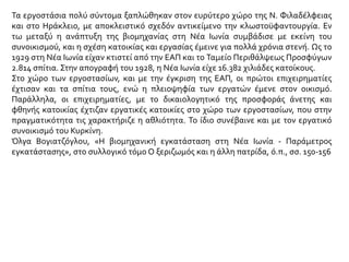 Τα εργοστάσια πολύ σύντομα ξαπλώθηκαν στον ευρύτερο χώρο της Ν. Φιλαδέλφειας
και στο Ηράκλειο, με αποκλειστικό σχεδόν αντικείμενο την κλωστοϋφαντουργία. Εν
τω μεταξύ η ανάπτυξη της βιομηχανίας στη Νέα Ιωνία συμβάδισε με εκείνη του
συνοικισμού, και η σχέση κατοικίας και εργασίας έμεινε για πολλά χρόνια στενή. Ως το
1929 στη Νέα Ιωνία είχαν κτιστεί από την ΕΑΠ και το Ταμείο Περιθάλψεως Προσφύγων
2.814 σπίτια. Στην απογραφή του 1928, η Νέα Ιωνία είχε 16.382 χιλιάδες κατοίκους.
Στο χώρο των εργοστασίων, και με την έγκριση της ΕΑΠ, οι πρώτοι επιχειρηματίες
έχτισαν και τα σπίτια τους, ενώ η πλειοψηφία των εργατών έμενε στον οικισμό.
Παράλληλα, οι επιχειρηματίες, με το δικαιολογητικό της προσφοράς άνετης και
φθηνής κατοικίας έχτιζαν εργατικές κατοικίες στο χώρο των εργοστασίων, που στην
πραγματικότητα τις χαρακτήριζε η αθλιότητα. Το ίδιο συνέβαινε και με τον εργατικό
συνοικισμό του Κυρκίνη.
Όλγα Βογιατζόγλου, «Η βιομηχανική εγκατάσταση στη Νέα Ιωνία - Παράμετρος
εγκατάστασης», στο συλλογικό τόμο Ο ξεριζωμός και η άλλη πατρίδα, ό.π., σσ. 150-156
 