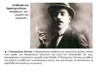 ▲ Ο Παναγιώτης Τούντας, ο διασημότερος συνθέτης της Σμύρναϊκής Σχολής, ανήκει
στην ομάδα των Μικρασιατών μουσικών που μετά την καταστροφή του 1922,
διαμόρφωσαν το ρεμπέτικο τραγούδι στην Ελλάδα. Ο Παναγιώτης Τούντας γεννήθηκε
στη Σμύρνη το 1886 από ευκατάστατους γονείς, που του έδωσαν την δυνατότητα να
ασχοληθεί από μικρός με τη μουσική.
Διαθεματική
δραστηριότητα:
Πρόσφυγες και
ρεμπέτικο
τραγούδι.
 