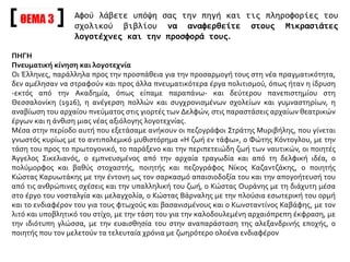 ΘΕΜΑ 3 Αφού λάβετε υπόψη σας την πηγή και τις πληροφορίες του
σχολικού βιβλίου να αναφερθείτε στους Μικρασιάτες
λογοτέχνες και την προσφορά τους.
ΠΗΓΗ
Πνευματική κίνηση και λογοτεχνία
Οι Έλληνες, παράλληλα προς την προσπάθεια για την προσαρμογή τους στη νέα πραγματικότητα,
δεν αμέλησαν να στραφούν και προς άλλα πνευματικότερα έργα πολιτισμού, όπως ήταν η ίδρυση
-εκτός από την Ακαδημία, όπως είπαμε παραπάνω- και δεύτερου πανεπιστημίου στη
Θεσσαλονίκη (1926), η ανέγερση πολλών και συγχρονισμένων σχολείων και γυμναστηρίων, η
αναβίωση του αρχαίου πνεύματος στις γιορτές των Δελφών, στις παραστάσεις αρχαίων θεατρικών
έργων και η άνθιση μιας νέας αξιόλογης λογοτεχνίας.
Μέσα στην περίοδο αυτή που εξετάσαμε ανήκουν οι πεζογράφοι Στράτης Μυριβήλης, που γίνεται
γνωστός κυρίως με το αντιπολεμικό μυθιστόρημα «Η ζωή εν τάφω», ο Φώτης Κόντογλου, με την
τάση του προς το πρωτογονικό, το παράξενο και την περιπετειώδη ζωή των ναυτικών, οι ποιητές
Άγγελος Σικελιανός, ο εμπνευσμένος από την αρχαία τραγωδία και από τη δελφική ιδέα, ο
πολύμορφος και βαθύς στοχαστής, ποιητής και πεζογράφος Νίκος Καζαντζάκης, ο ποιητής
Κώστας Καρυωτάκης με την έντονη ως τον σαρκασμό απαισιοδοξία του και την απογοήτευσή του
από τις ανθρώπινες σχέσεις και την υπαλληλική του ζωή, ο Κώστας Ουράνης με τη διάχυτη μέσα
στο έργο του νοσταλγία και μελαγχολία, ο Κώστας Βάρναλης με την πλούσια εσωτερική του ορμή
και το ενδιαφέρον του για τους φτωχούς και βασανισμένους και ο Κωνσταντίνος Καβάφης, με τον
λιτό και υποβλητικό του στίχο, με την τάση του για την καλοδουλεμένη αρχαιόπρεπη έκφραση, με
την ιδιότυπη γλώσσα, με την ευαισθησία του στην αναπαράσταση της αλεξανδρινής εποχής, ο
ποιητής που τον μελετούν τα τελευταία χρόνια με ζωηρότερο ολοένα ενδιαφέρον
 