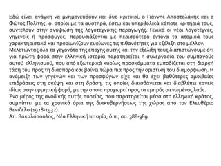 Εδώ είναι ανάγκη να μνημονευθούν και δυο κριτικοί, ο Γιάννης Αποστολάκης και ο
Φώτος Πολίτης, οι οποίοι με τα αυστηρά, έστω και υπερβολικά κάποτε κριτήριά τους,
συντελούν στην ανύψωση της λογοτεχνικής παραγωγής. Γενικά οι νέοι λογοτέχνες,
γηγενείς ή πρόσφυγες, παρουσιάζονται με περισσότερο έντονα τα ατομικά τους
χαρακτηριστικά και προοιωνίζουν ευοίωνες τις πιθανότητες για εξέλιξη στο μέλλον.
Μελετώντας όλα τα γεγονότα της εποχής αυτής και την εξέλιξή τους διαπιστώνουμε ότι
για πρώτη φορά στην ελληνική ιστορία παρατηρείται η συνεργασία του συμπαγούς
αυτού ελληνισμού, που από εξωτερικά κυρίως προσκόμματα εμποδίζεται στη διαρκή
τάση του προς τη διασπορά και βαίνει τώρα πια προς την οριστική του διαμόρφωση. Η
ανάμειξη των γηγενών και των προσφύγων είχε και θα έχει βαθύτερες αμοιβαίες
επιδράσεις στη σκέψη και στη δράση, τις οποίες διαισθάνεται και διαβλέπει κανείς
ιδίως στην ορμητική φορά, με την οποία προχωρεί προς τα εμπρός ο ενωμένος λαός.
Ένα μέρος της ανοδικής αυτής πορείας, που παρατηρείται μέσα στο ελληνικό κράτος,
συμπίπτει με τα χρονικά όρια της διακυβερνήσεως της χώρας από τον Ελευθέριο
Βενιζέλο (1928-1932).
Απ. Βακαλόπουλος, Νέα Ελληνική Ιστορία, ό.π., σσ. 388-389
 