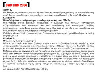 ΟΜΟΓΕΝΩΝ 2004
ΘΕΜΑ Β2
Με βάση τα παρακάτω κείμενα και αξιοποιώντας τις ιστορικές σας γνώσεις, να αναφερθείτε στη
συμβολή των προσφύγων στη διαμόρφωση του σύγχρονου ελληνικού πολιτισμού. Μονάδες 25
ΚΕΙΜΕΝΟ Α'
Η συμβολή των προσφύγων στην ανάπτυξη της μουσικής στην Ελλάδα.
Περισσότερες ακόμη δυσκολίες παρουσιάζει η ανίχνευση των ποικίλων πολιτισμικών
αλληλεπιδράσεων που προέκυψαν από την εγκατάσταση των προσφύγων. Συνήθως
παραπέμπουμε, για τη Σύρο, στο ρεμπέτικο, που άνθισε εκεί με την άφιξη των προσφύγων και
όπου έκανε την πρώτη του μαθητεία ο Μάρκος Βαμβακάρης.
Χ. Λούκος, «Οι Μικρασιάτες πρόσφυγες στην Ερμούπολη», στο συλλογικό τόμο «Ο ξεριζωμός και η άλλη
πατρίδα», σ. 210.
ΚΕΙΜΕΝΟ Β'
Πνευματική κίνηση και λογοτεχνία
Μέσα στην περίοδο αυτή που εξετάσαμε ανήκουν και οι πεζογράφοι Στρατής Μυριβήλης, που
γίνεται γνωστός κυρίως με το αντιπολεμικό μυθιστόρημα «Η ζωή εν τάφω», και Φώτης Κόντογλου,
με την τάση του προς το πρωτογονικό, το παράξενο και την περιπετειώδη ζωή των ναυτικών. . . [ ]
Μελετώντας όλα τα γεγονότα της εποχής αυτής και την εξέλιξή τους διαπιστώνουμε ότι για πρώτη
φορά στην ελληνική ιστορία παρατηρείται η συνεργασία του συμπαγούς αυτού ελληνισμού, που
από εξωτερικά κυρίως προσκόμματα εμποδίζεται στη διαρκή τάση του προς τη διασπορά και
βαίνει τώρα πια προς την οριστική του διαμόρφωση. Η ανάμειξη των γηγενών και των προσφύγων
είχε και θα έχει βαθύτερες αμοιβαίες επιδράσεις στη σκέψη και στη δράση, τις οποίες διαισθάνεται
και διαβλέπει κανείς ιδίως στην ορμητική φορά, με την οποία προχωρεί προς τα εμπρός ο ενωμένος
λαός.
Απ. Βακαλόπουλος, Νέα Ελληνική Ιστορία, 388-389.
 