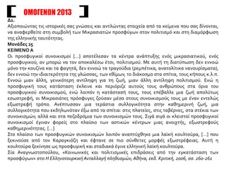 ΟΜΟΓΕΝΩΝ 2013
Δ1.
Αξιοποιώντας τις ιστορικές σας γνώσεις και αντλώντας στοιχεία από τα κείμενα που σας δίνονται,
να αναφερθείτε στη συμβολή των Μικρασιατών προσφύγων στον πολιτισμό και στη διαμόρφωση
της ελληνικής ταυτότητας.
Μονάδες 25
ΚΕΙΜΕΝΟ Α
Οι προσφυγικοί συνοικισμοί […] αποτέλεσαν τα κέντρα ανάπτυξης ενός μικρασιατικού, ενός
προσφυγικού, αν μπορώ να τον αποκαλέσω έτσι, πολιτισμού. Με αυτή τη διατύπωση δεν εννοώ
μόνο την κουζίνα και τα φαγητά, δεν εννοώ τα τραγούδια (ρεμπέτικα, ανατολίτικα νανουρίσματα),
δεν εννοώ την ιδιαιτερότητα της γλώσσας, των εθίμων, το διάκοσμο στα σπίτια, τους κήπους κ.λ.π.
Εννοώ μιαν άλλη, γενικότερη αντίληψη για τη ζωή, μιαν άλλη αντίληψη πολιτισμού. Ενώ η
προσφυγική τους κατάσταση έκλεινε και περιόριζε αυτούς τους ανθρώπους στα όρια του
προσφυγικού συνοικισμού, ενώ λοιπόν η κατάστασή τους, τους επέβαλλε μια ζωή απολύτως
εσωστρεφή, οι Μικρασιάτες πρόσφυγες ζούσαν μέσα στους συνοικισμούς τους με έναν εντελώς
εξωστρεφή τρόπο. Ανέπτυσσαν μια τεράστια συλλογικότητα στην καθημερινή ζωή, μια
συλλογικότητα που εκδηλωνόταν έξω από τα σπίτια: στις πλατείες, στις ταβέρνες, στα στέκια των
συνοικισμών, αλλά και στα πεζοδρόμια των συνοικισμών τους. Σιγά σιγά οι κλειστοί προσφυγικοί
συνοικισμοί έγιναν φορείς στο πλαίσιο των αστικών κέντρων μιας ανοιχτής, εξωστρεφούς
καθημερινότητας. […]
Στο πλαίσιο των προσφυγικών συνοικισμών λοιπόν αναπτύχθηκε μια λαϊκή κουλτούρα, […] που
ξεκινούσε από τον Καραγκιόζη και έφτανε σε πιο σύνθετες μορφές εξωστρέφειας. Αυτή η
κουλτούρα ξεκίνησε ως προσφυγική και σταδιακά έγινε ελληνική λαϊκή κουλτούρα.
Σία Αναγνωστοπούλου, «Κοινωνικές και πολιτισμικές επιδράσεις από την εγκατάσταση των
προσφύγων» στο Η Ελληνοτουρκική Ανταλλαγή πληθυσμών, Αθήνα, εκδ. Κριτική, 2006, σσ. 260-261
 