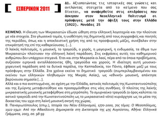 ΕΣΠΕΡΙΝΩΝ 2011
ΚΕΙΜΕΝΟ. Η έλευση των Μικρασιατών έδωσε ώθηση στην ελληνική λογοτεχνία και την πλούτισε
με νέα στοιχεία. Στο γλωσσικό τομέα, η υιοθέτηση της δημοτικής από τους συγγραφείς και ποιητές
της περιόδου, όπως και η αποκλειστική χρήση της από τις προσφυγικές μάζες, συνέβαλαν στην
επικράτησή της επί της καθαρεύουσας. [...].
Ο λαϊκός πολιτισμός, η μουσική, το τραγούδι, ο χορός, η μαγειρική, η ενδυμασία, τα έθιμα των
Μικρασιατών πλούτισαν την ελληνική λαϊκή παράδοση. Στις εκφράσεις αυτές του καθημερινού
ανθρώπου δεν υπάρχουν στεγανά. Έτσι και στην Μικρασία οι λαοί, πέρα από τα όποια προβλήματα,
συζούσαν ειρηνικά ανταλλάσσοντας ήθη, τραγούδια και χορούς. Η ιδιαίτερη αυτή μουσικο-
χορευτική παράδοση από τα δυτικά παράλια, την Καππαδοκία, τον Πόντο, έφθασε μαζί με τους
πρόσφυγες στην Ελλάδα. Στα χρόνια εκείνα το δημοτικό τραγούδι (συμπεριλαμβανομένου και
εκείνου των ελληνικών πληθυσμών της Μικράς Ασίας), ως «εθνική» μουσική, απέκτησε
βαρύνουσα σημασία [...].
Αλλά και ο πιο ανεπτυγμένος, σε σχέση με την Ελλάδα, αστικός πολιτισμός της Κωνσταντινούπολης
και της Σμύρνης μεταφυτεύθηκε και προσαρμόσθηκε στις νέες συνθήκες. Ο πλούτος της λαϊκής
μικρασιατικής μουσικής μεταφέρθηκε στη μητρόπολη. Το σμυρναίικο τραγούδι (ο όρος καλύπτει το
αστικό τραγούδι από την Κωνσταντινούπολη ως το μικρασιατικό νότο) κυριάρχησε ως τα μέσα της
δεκαετίας του 1930 στη λαϊκή μουσική σκηνή της χώρας.
Β. Παναγιωτόπουλος (επιμ.), Ιστορία του Νέου Ελληνισμού, 1770-2000, 7ος τόμος: Ο Μεσοπόλεμος,
1922-1940: Από την Αβασίλευτη Δημοκρατία στη Δικτατορία της 4ης Αυγούστου, Αθήνα: Ελληνικά
Γράμματα, 2003, σσ. 98-99
Δ1. Αξιοποιώντας τις ιστορικές σας γνώσεις και
αντλώντας στοιχεία από το κείμενο που σας
δίνεται, να αναφερθείτε στις επιδράσεις που
άσκησαν στον Νεοελληνικό Πολιτισμό οι
πρόσφυγες μετά την άφιξή τους στην Ελλάδα
(1922). Μονάδες 25
 