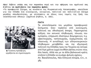 Αφού λάβετε υπόψη σας την παραπάνω πηγή και την αφήγηση του σχολικού σας
βιβλίου να σχολιάσετε την παρακάτω φράση:
«Το προσφυγικό ζήτημα, ως συνέπεια της Μικρασιατικής Καταστροφής, αποτέλεσε
για την Ελλάδα ένα οικονομικό, κοινωνικό, πολιτικό και πολιτιστικό ζήτημα
μεγάλης σπουδαιότητας, με επιπτώσεις σε όλους τους τομείς της ζωής του
νεοελληνικού έθνους» (σχολικό βιβλίο, σ. 166).
ΠΗΓΗ
Τα αποτελέσματα του μεγάλου προσφυγικού
ζητήματος ήταν τεράστια από οικονομική,
πολιτική και εθνολογική άποψη. Παρατηρείται
αύξηση του αστικού πληθυσμού, τόνωση του
εμπορίου, επίρρωση ιδιαίτερων βιομηχανιών, π.χ.
υφαντουργίας, ταπητουργίας, κεραμοποιίας και
πλαστικής. Η ανταλλαγή των ελληνοτουρκικών
πληθυσμών μεταβάλλει και την εξωτερική
πολιτική της Ελλάδας προς την Τουρκία και ύστερα
από λίγα χρόνια (1930) συνθήκη φιλίας ενώνει τους
δύο λαούς. Αλλά και με τα άλλα βαλκανικά κράτη
επιζητεί η Ελλάδα να συνάψει φιλικές σχέσεις.
Απ. Βακαλόπουλος, Νέα Ελληνική Ιστορία, ό.π., σ.
385
▲ Γυναίκες πρόσφυγες
εργάζονται σε νηματουργείο.
 