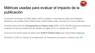 Métricas usadas para evaluar el impacto de la
publicación
La aparición de Scopus en 2004 obliga a WoS a competir y crea bases de datos para tipologías
diferentes a las revistas: Book Citation Index y Data Citation Index, incluidos en su Core Collection.
También dentro del Core: Emerging Source Citation Index (ESCI, 2015). 56.000 revistas en proceso de
evaluación en las que predominan los trabajos en inglés (81%), en español sólo el 7,8%.
Fuera de Core incluye bases de datos como SciELO Citation Index para Latinoamérica (Manual)
Ni SciELO ni ESCI se incluyen en la elaboración de indicadores de impacto o cobertura del JCR
 