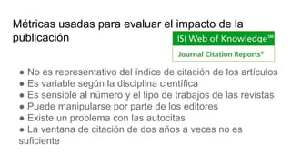 Métricas usadas para evaluar el impacto de la
publicación
● No es representativo del índice de citación de los artículos
● Es variable según la disciplina científica
● Es sensible al número y el tipo de trabajos de las revistas
● Puede manipularse por parte de los editores
● Existe un problema con las autocitas
● La ventana de citación de dos años a veces no es
suficiente
 