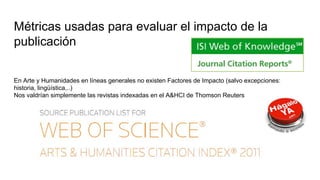 Métricas usadas para evaluar el impacto de la
publicación
En Arte y Humanidades en líneas generales no existen Factores de Impacto (salvo excepciones:
historia, lingüística,..)
Nos valdrían simplemente las revistas indexadas en el A&HCI de Thomson Reuters
 