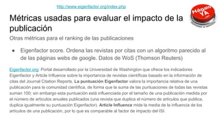 Métricas usadas para evaluar el impacto de la
publicación
Otras métricas para el ranking de las publicaciones
● Eigenfactor score. Ordena las revistas por citas con un algoritmo parecido al
de las páginas webs de google. Datos de WoS (Thomson Reuters)
Eigenfactor.org: Portal desarrollado por la Universidad de Washington que ofrece los indicadores
Eigenfactor y Article Influence sobre la importancia de revistas científicas basado en la información de
citas del Journal Citation Reports. La puntuación Eigenfactor valora la importancia relativa de una
publicación para la comunidad científica, de forma que la suma de las puntuaciones de todas las revistas
suman 100; sin embargo esta puntuación está influenciada por el tamaño de una publicación medida por
el número de artículos anuales publicados (una revista que duplica el número de artículos que publica,
duplica igualmente su puntuación Eigenfactor). Article Influence mide la media de la influencia de los
artículos de una publicación, por lo que es comparable al factor de impacto del ISI.
http://www.eigenfactor.org/index.php
 
