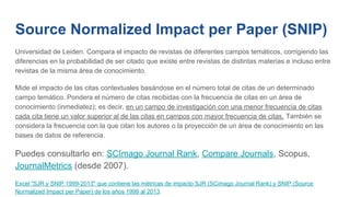 Source Normalized Impact per Paper (SNIP)
Universidad de Leiden. Compara el impacto de revistas de diferentes campos temáticos, corrigiendo las
diferencias en la probabilidad de ser citado que existe entre revistas de distintas materias e incluso entre
revistas de la misma área de conocimiento.
Mide el impacto de las citas contextuales basándose en el número total de citas de un determinado
campo temático. Pondera el número de citas recibidas con la frecuencia de citas en un área de
conocimiento (inmediatez); es decir, en un campo de investigación con una menor frecuencia de citas
cada cita tiene un valor superior al de las citas en campos con mayor frecuencia de citas. También se
considera la frecuencia con la que citan los autores o la proyección de un área de conocimiento en las
bases de datos de referencia.
Puedes consultarlo en: SCImago Journal Rank, Compare Journals, Scopus,
JournalMetrics (desde 2007).
Excel "SJR y SNIP 1999-2013" que contiene las métricas de impacto SJR (SCimago Journal Rank) y SNIP (Source
Normalized Impact per Paper) de los años 1999 al 2013.
 
