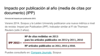 Impacto por publicación al año (media de citas por
documento) (IPP)
Fórmula del impacto por publicación 2013:
Verano 2014. Scopus y la Leiden University publicaron una nueva métrica a nivel
de revista: Impact per Publication (IPP). Indicador similar al FI de Thomson
Reuters (sólo 2 años).
Puedes consultarlo en: Compare Journals, Scopus
 