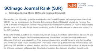 SCImago Journal Rank (SJR)
● Scimago Journal Rank. Datos de Scopus (Elsevier).
Desarrollado por SCImago, grupo de investigación del Consejo Superior de Investigaciones Científicas
(CSIC) y de las universidades de Granada, Extremadura, Carlos III (Madrid) y Alcalá de Henares. Con
SJR, el área de investigación, calidad y reputación de la revista científica tienen un impacto directo sobre
el valor de la cita. Por ello, la cita de una revista con un alto SJR vale más que la cita en una revista con
un SJR más bajo.
Este portal analiza, a partir de las revistas incluidas en Scopus, los índices bibliométricos de unas 16.000
revistas. Desde el registro de una revista concreta se puede hacer uso del Evaluador de Revistas
(Journals Analyzer), una aplicación en línea que permite comparar simultáneamente y de forma gráfica
una revista con otras 10 que se seleccionen. Para cada una de las publicaciones se ofrece en tabla y en
gráfico el SJR, el SNIP, el número de citas recibidas, el número de documentos publicados, el porcentaje
de artículos no citados y el porcentaje de artículos revisados. Los datos se actualizan bianualmente.
 