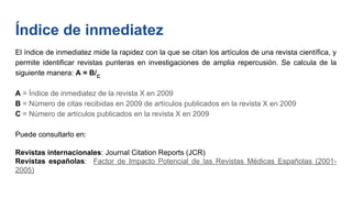 Índice de inmediatez
El índice de inmediatez mide la rapidez con la que se citan los artículos de una revista científica, y
permite identificar revistas punteras en investigaciones de amplia repercusión. Se calcula de la
siguiente manera: A = B/C
A = Índice de inmediatez de la revista X en 2009
B = Número de citas recibidas en 2009 de artículos publicados en la revista X en 2009
C = Número de artículos publicados en la revista X en 2009
Puede consultarlo en:
Revistas internacionales: Journal Citation Reports (JCR)
Revistas españolas: Factor de Impacto Potencial de las Revistas Médicas Españolas (2001-
2005)
 