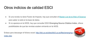 Otros indicios de calidad ESCI
● Si una revista no tiene Factor de Impacto, hay que consultar el Master List de la Web of Science
para saber si está en la base de datos.
● Si no aparece en la WOS, hay que consultar ESCI Emerging Source Citation Index, ofrece
posibilidades de que las revistas acaben entrando en la WOS.
Enlace para descargar el fichero excel. http://bib.us.es/sites/bib3.us.es/files/emerging-source-citation-
index.xlsx
 