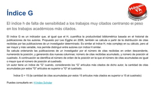 Índice G
El índice h de falta de sensibilidad a los trabajos muy citados centrando el peso
en los trabajos académicos más citados.
El índice G es un indicador que, al igual que el H, cuantifica la productividad bibliométrica basada en el historial de
publicaciones de los autores. Propuesto por Leo Egghe en 2006, también se calcula a partir de la distribución de citas
recibidas por las publicaciones de un investigador determinado. Es similar al índice H, más complejo en su cálculo, pero al
ser mayor y más variable, nos permite distinguir entre autores con índice H similar.
Se calcula ordenando las publicaciones de un investigador por el número de citas recibidas en orden descendente,
numerando la posición, y generando dos nuevas columnas: número de citas recibidas acumulado, y número de posición al
cuadrado. A continuación se identifica el número de orden de la posición en la que el número de citas acumuladas es igual
o mayor que el número de posición al cuadrado.
Un autor tiene un índice de “G” cuando, considerando los “G” artículos más citados de dicho autor, la cantidad de citas
acumuladas por estos "G" artículos es superior a "G" al cuadrado.
Índice G = 15 (la cantidad de citas acumuladas por estos 15 artículos más citados es superior a 15 al cuadrado)
Puedes consultarlo en: H Index Scholar
 