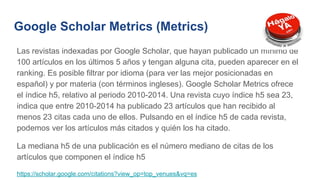 Google Scholar Metrics (Metrics)
Las revistas indexadas por Google Scholar, que hayan publicado un mínimo de
100 artículos en los últimos 5 años y tengan alguna cita, pueden aparecer en el
ranking. Es posible filtrar por idioma (para ver las mejor posicionadas en
español) y por materia (con términos ingleses). Google Scholar Metrics ofrece
el índice h5, relativo al periodo 2010-2014. Una revista cuyo índice h5 sea 23,
indica que entre 2010-2014 ha publicado 23 artículos que han recibido al
menos 23 citas cada uno de ellos. Pulsando en el índice h5 de cada revista,
podemos ver los artículos más citados y quién los ha citado.
La mediana h5 de una publicación es el número mediano de citas de los
artículos que componen el índice h5
https://scholar.google.com/citations?view_op=top_venues&vq=es
 