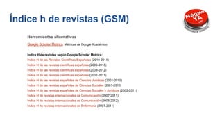 Herramientas alternativas
Google Scholar Metrics. Métricas de Google Académico
Índice H de revistas según Google Scholar Metrics:
Índice H de las Revistas Científicas Españolas (2010-2014)
Índice H de las revistas científicas españolas (2009-2013)
Índice H de las revistas científicas españolas (2008-2012)
Índice H de las revistas científicas españolas (2007-2011)
Índice H de las revistas españolas de Ciencias Jurídicas (2001-2010)
Índice H de las revistas españolas de Ciencias Sociales (2001-2010)
Índice H de las revistas españolas de Ciencias Sociales y Jurídicas (2002-2011)
Índice H de revistas internacionales de Comunicación (2007-2011)
Índice H de revistas internacionales de Comunicación (2008-2012)
Índice H de revistas internacionales de Enfermería (2007-2011)
Índice h de revistas (GSM)
 
