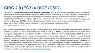 CIRC 2.0 - La Clasificación Integrada de Revistas Científicas (CIRC) se propone como objetivo la construcción de una
clasificación de revistas científicas de Ciencias Sociales y Humanas en función de su calidad, integrando los productos de
evaluación existentes considerados positivamente por las diferentes agencias de evaluación nacionales como CNEAI,
ANECA). Ha sido elaborado por el grupo EC3. Divide a las revistas en 5 categorías y puede consultarse en su página web
(pinchar en Descargar CIRC Excel) y a través de Dialnet, en la información que da una vez que hemos buscado una
revista por su título o ISSN. A nivel de usabilidad, es recomendable usar esta última opción.
http://www.clasificacioncirc.es/
DICE (No se actualiza desde 2013)- Difusión y Calidad Editorial de las Revistas Españolas de Humanidades y Ciencias
Sociales y Jurídicas: Es Fruto de la colaboración entre el CSIC y la ANECA y ha sido elaborado por el Grupo de
Investigación "Evaluación de publicaciones científicas en Ciencias Sociales y Humanas" (EPUC) del CSIC. Se incluyen
indicadores de calidad como: los mecanismos de evaluación de las revistas, valoración de la difusión en bases de datos,
la apertura institucional e internacional de las contribuciones publicadas, el cumplimiento de la periodicidad, el número de
criterios Latindex que cumple, así como la categoría que las revistas ocupan en tres sistemas diferentes de evaluación:
ANEP (Agencia Nacional de Evaluación y Prospectiva), ERIH (European Reference Index for the Humanities) y CARHUS
Plus+ (desarrollado por AGAUR, Agència de Gestió d’Ajuts Universitaris i de Recerca, de la Generalitat de Cataluña). La
ANECA utiliza esta base de datos como referencia de calidad de las publicaciones españolas, en sus procesos de
evaluación de profesorado. http://dice.cindoc.csic.es/busqueda.php
CIRC 2.0 (EC3) y DICE (CSIC)
 