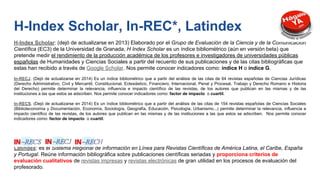 H-Index Scholar: (dejó de actualizarse en 2013) Elaborado por el Grupo de Evaluación de la Ciencia y de la Comunicación
Científica (EC3) de la Universidad de Granada, H Index Scholar es un índice bibliométrico (aún en versión beta) que
pretende medir el rendimiento de la producción académica de los profesores e investigadores de universidades públicas
españolas de Humanidades y Ciencias Sociales a partir del recuento de sus publicaciones y de las citas bibliográficas que
estas han recibido a través de Google Scholar. Nos permite conocer indicadores como: índice H o índice G.
In-RECJ. (Dejó de actualizarse en 2014) Es un índice bibliométrico que a partir del análisis de las citas de 64 revistas españolas de Ciencias Jurídicas
(Derecho Administrativo, Civil y Mercantil, Constitucional, Eclesiástico, Financiero, Internacional, Penal y Procesal, Trabajo y Derecho Romano e Historia
del Derecho) permite determinar la relevancia, influencia e impacto científico de las revistas, de los autores que publican en las mismas y de las
instituciones a las que estos se adscriben. Nos permite conocer indicadores como: factor de impacto o cuartil.
In-RECS. (Dejó de actualizarse en 2014) Es un índice bibliométrico que a partir del análisis de las citas de 154 revistas españolas de Ciencias Sociales
(Biblioteconomía y Documentación, Economía, Sociología, Geografía, Educación, Psicología, Urbanismo...) permite determinar la relevancia, influencia e
impacto científico de las revistas, de los autores que publican en las mismas y de las instituciones a las que estos se adscriben. Nos permite conocer
indicadores como: factor de impacto o cuartil.
Latindex: es el Sistema Regional de Información en Línea para Revistas Científicas de América Latina, el Caribe, España
y Portugal. Reúne información bibliográfica sobre publicaciones científicas seriadas y proporciona criterios de
evaluación cualitativos de revistas impresas y revistas electrónicas de gran utilidad en los procesos de evaluación del
profesorado.
H-Index Scholar, In-REC*, Latindex
 