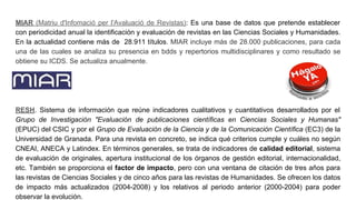 MIAR (Matriu d'Infomació per l'Avaluació de Revistas): Es una base de datos que pretende establecer
con periodicidad anual la identificación y evaluación de revistas en las Ciencias Sociales y Humanidades.
En la actualidad contiene más de 28.911 títulos. MIAR incluye más de 28.000 publicaciones, para cada
una de las cuales se analiza su presencia en bdds y repertorios multidisciplinares y como resultado se
obtiene su ICDS. Se actualiza anualmente.
RESH. Sistema de información que reúne indicadores cualitativos y cuantitativos desarrollados por el
Grupo de Investigación "Evaluación de publicaciones científicas en Ciencias Sociales y Humanas"
(EPUC) del CSIC y por el Grupo de Evaluación de la Ciencia y de la Comunicación Científica (EC3) de la
Universidad de Granada. Para una revista en concreto, se indica qué criterios cumple y cuáles no según
CNEAI, ANECA y Latindex. En términos generales, se trata de indicadores de calidad editorial, sistema
de evaluación de originales, apertura institucional de los órganos de gestión editorial, internacionalidad,
etc. También se proporciona el factor de impacto, pero con una ventana de citación de tres años para
las revistas de Ciencias Sociales y de cinco años para las revistas de Humanidades. Se ofrecen los datos
de impacto más actualizados (2004-2008) y los relativos al periodo anterior (2000-2004) para poder
observar la evolución.
 