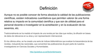 Definición
Aunque no es posible conocer de forma absoluta la calidad de las publicaciones
científicas, existen indicadores cuantitativos que permiten valorar de una forma
relativa su impacto en la comunidad científica y que son de utilidad para el
personal docente e investigador en la acreditación y en la evaluación de los
sexenios, etc.
Tradicionalmente se ha medido el impacto de una revista por las citas que recibe y la difusión en bases
de datos de relevancia en su área y con representación internacional.
En los últimos años, se ha creado una serie de índices bibliométricos que evalúan la trascendencia de las
revistas, incluyendo las nacionales, que concentran las publicaciones de gran parte de nuestros
investigadores en Ciencias Sociales y Humanidades.
http://guiasbus.us.es/factordeimpacto
 