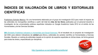 ÍNDICES DE VALORACIÓN DE LIBROS Y EDITORIALES
CIENTÍFICAS
Publishers Scholar Metrics: Es una herramienta elaborada por el grupo de investigación EC3 para medir el impacto de
las editoriales de monografías científicas a partir del total de citas de los libros publicados por el personal docente e
investigador de las universidades públicas españolas indizados en Google Académico hasta 2012 en el ámbito de las
Humanidades y de las Ciencias Sociales.
SPI (Scholarly Publishers Indicators in Humanities and Social Sciences): Es el resultado de un proyecto de investigación
del CSIC para obtener indicadores de calidad para libros y editoriales de carácter científico en Humanidades y Ciencias
Sociales. Muestra un ranking de editoriales basado en la opinión de expertos españoles en dichas áreas, de forma general
para todas las áreas y especializado por disciplinas.
http://guiasbus.us.es/calidadlibros/editorial
 