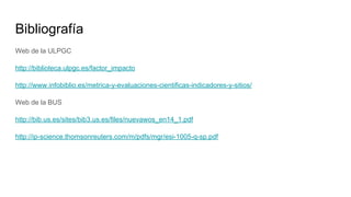 Bibliografía
Web de la ULPGC
http://biblioteca.ulpgc.es/factor_impacto
http://www.infobiblio.es/metrica-y-evaluaciones-cientificas-indicadores-y-sitios/
Web de la BUS
http://bib.us.es/sites/bib3.us.es/files/nuevawos_en14_1.pdf
http://ip-science.thomsonreuters.com/m/pdfs/mgr/esi-1005-q-sp.pdf
 