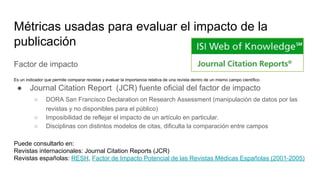 Métricas usadas para evaluar el impacto de la
publicación
Factor de impacto
Es un indicador que permite comparar revistas y evaluar la importancia relativa de una revista dentro de un mismo campo científico
● Journal Citation Report (JCR) fuente oficial del factor de impacto
○ DORA San Francisco Declaration on Research Assessment (manipulación de datos por las
revistas y no disponibles para el público)
○ Imposibilidad de reflejar el impacto de un artículo en particular.
○ Disciplinas con distintos modelos de citas, dificulta la comparación entre campos
Puede consultarlo en:
Revistas internacionales: Journal Citation Reports (JCR)
Revistas españolas: RESH, Factor de Impacto Potencial de las Revistas Médicas Españolas (2001-2005)
 