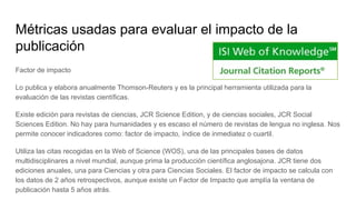 Métricas usadas para evaluar el impacto de la
publicación
Factor de impacto
Lo publica y elabora anualmente Thomson-Reuters y es la principal herramienta utilizada para la
evaluación de las revistas científicas.
Existe edición para revistas de ciencias, JCR Science Edition, y de ciencias sociales, JCR Social
Sciences Edition. No hay para humanidades y es escaso el número de revistas de lengua no inglesa. Nos
permite conocer indicadores como: factor de impacto, índice de inmediatez o cuartil.
Utiliza las citas recogidas en la Web of Science (WOS), una de las principales bases de datos
multidisciplinares a nivel mundial, aunque prima la producción científica anglosajona. JCR tiene dos
ediciones anuales, una para Ciencias y otra para Ciencias Sociales. El factor de impacto se calcula con
los datos de 2 años retrospectivos, aunque existe un Factor de Impacto que amplía la ventana de
publicación hasta 5 años atrás.
 