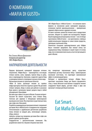 НАПРАВЛЕНИЯ ДЕЯТЕЛЬНОСТИ
Eat Smart.
Eat Mafia Di Gusto.
О КОМПАНИИ
«MAFIA DI GUSTO»
ЗАО «Мафия Вкуса» («Mafia di Gusto») – это компания нового
формата на московском рынке кулинарной продукции,
основанная группой единомышленников – приверженцев
здорового образа жизни и здорового питания.
Не имеет значения, купили Вы готовый салат в продуктовом
магазине, обедаете на стройке или наслаждаетесь блюдом
Вашейиндивидуальнойпрограммыпитания–еслиэтоблюдо
приготовлено «Mafia di Gusto» – оно приготовлено с любовью
профессиональными поварами из самых свежих продуктов,
прошедших тщательный отбор.
Техническое оснащение производственного цеха «Мафии
Вкуса» позволяет предложить Вам полный спектр как
традиционных блюд, популярных в нашей стране и по всему
миру,такигастрономическиеизыски,нечастовстречающиеся
даже в Москве.
под конкретную персональную диету, осуществим
ежедневную доставку изысканных блюд с превосходными
вкусовыми качествами, что гарантирует максимальный
эффект от рекомендаций врача.
Кейтеринг и корпоративное питание. «Мафия Вкуса»
приготовит изысканные блюда для Вашего праздничного
стола, а также обеспечит качественное и недорогое питание
сотрудников Вашей фирмы, доставит обеды в офис или
организует столовую для Вашей компании.
Продажа фасованной кулинарной продукции оптовым
покупателям. «Мафия Вкуса» – производитель и поставщик
готовых салатов, супов, гарниров, горячих блюд из рыбы,
мяса и морепродуктов, блинчиков, сэндвичей и других блюд
и кулинарных лакомств, популярных в разных уголках мира.
Организация питания на строительных объектах.
«Mafia di Gusto» организует питание на стройках
инфраструктурных объектов и крупных зданий. Мы доставим
готовые завтраки, обеды и ужины для рабочих в указанное
Вами время и организуем процесс раздачи пищи в любой
обговоренной с Вами форме.
ДоставкаедывофисыинадомпоМоскве.Внашеминтернет-
магазине Вы можете осуществить заказ готовых блюд,
полезных для здоровья и обладающих превосходными
вкусовымикачествами.Мыоперативноосуществимдоставку
еды в офис или к Вам домой.
Разработкаиндивидуальныхпрограммпитаниясежедневной
доставкой.Мыв«MafiadiGusto»всотрудничествесведущими
отечественными и зарубежными диетологами разработали
планы питания на каждый день, включающие завтраки,
обеды, ужины и
перекусы, которые мы ежедневно доставим Вам в офис или
домой в удобное для Вас время.
Сотрудничество с диетологическими клиниками. Мы
разработаем совместно с Вашими специалистами меню
Риос Эспиноза Максим Джованнович
Генеральный директор
ЗАО «Мафия Вкуса».
 