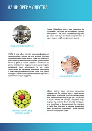 НОВЫй ПРОИзВОДСТВЕННЫй ЦЕх
ИНДИВИДуАЛЬНЫй ПОДхОД
к кАжДОМу кЛИЕНТу
кОММАНДА ПРОфЕССИОНАЛОВ
Гибкость является нашим ключевым конкурентным
преимуществом. Мы подберем ключ к удовлетворению
именно Ваших потребностей: разработаем индивидуальное
меню под Вашего пациента, организуем пункт раздачи пищи
на Вашей строительной площадке, осуществим выпуск
продукции под контролем Вашего технолога или введем в
меню любое блюдо по Вашему желанию. Мы отреагируем
на любое Ваше пожелание и приложим максимальные
усилия, чтобы сделать сотрудничество с нашей компанией
максимально комфортным для Вас.
Сердцем «Мафии Вкуса» является наше производство. Мы
гордимся им и приглашаем всех потенциальных партнеров
лично убедиться в том, что мы создали наилучшие условия
для полной реализации творческого потенциала наших по
варов и создания блюд бескомпромиссного качества.
НАШИ ПРЕИМуЩЕСТВА
В Mafia di Gusto собран коллектив высококвалифицированных
единомышленников, имеющих как опыт успешной реализации
крупныхпроектоввразличныхобластях,такивсферепроизводства
кулинарнойпродукциииорганизациипитаниянапроизводственных
участках. В работе с нашими клиентами и заказчиками мы
уделяем особое внимание поддержанию высочайших стандартов
корпоративной этики, проявляющихся на всех стадиях
взаимодействия. Мы выстраиваем эффективные коммуникации
со всеми заинтересованными сторонами, ценим Ваше время и
гарантируем взаимовыгодное сотрудничество в атмосфере заботы о
Вашей компании и Ваших сотрудниках.
 