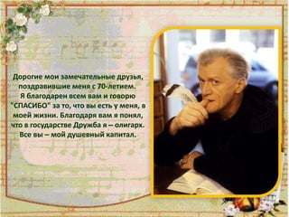 Дорогие мои замечательные друзья,
поздравившие меня с 70-летием.
Я благодарен всем вам и говорю
"СПАСИБО" за то, что вы есть у меня, в
моей жизни. Благодаря вам я понял,
что в государстве Дружба я – олигарх.
Все вы – мой душевный капитал.
 