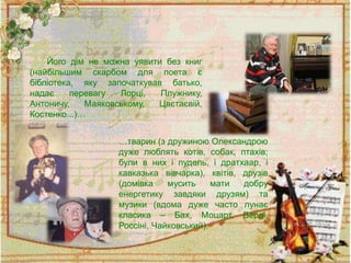 Його дім не можна уявити без книг
(найбільшим скарбом для поета є
бібліотека, яку започаткував батько,
надає перевагу Лорці, Плужнику,
Антоничу, Маяковському, Цвєтаєвій,
Костенко...)…
…тварин (з дружиною Олександрою
дуже люблять котів, собак, птахів;
були в них і пудель, і дратхаар, і
кавказька вівчарка), квітів, друзів
(домівка мусить мати добру
енергетику завдяки друзям) та
музики (вдома дуже часто лунає
класика – Бах, Моцарт, Верді,
Россіні, Чайковський).
 
