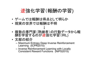 逆強化学習（報酬の学習)
• ゲームでは報酬は得点として明らか
• 現実の世界では報酬は不明
　　　　　　　　　　　　　↓
• 複数の専門家（熟練者）の行動データから報
酬を学習するのが逆強化学習（IRL)
• 文献の紹介
– Maximum Entropy Deep Inverse Reinforcement
Learning　(ICPR2015)
– Inverse Reinforcement Learning with Locally
Consistent Reward Functions　(NIPS2015)
 