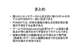 まとめ
• 限られたセンサデータから自立的に動くロボットのモ
デルはPOMDPで一般に記述できる
• POMDPでは、将来の価値の漸化式を解き累計価
値の予測をする必要がある
• ゲームではDeepLearningを使うとゲーム画面と最
高点が得た操作を対で学習させてモデル化できる
• 現実の問題では報酬(得点)が不明なので専門家
（熟練者）のデータから報酬を推定できる逆強化学
習の仕組みが有効である
 