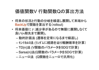 価値関数V 行動関数Qの算出方法
• 将来の状況と行動の分岐を繰返し展開して末端から
BackUpで関数を算出する（rollout)
• 将来価値にγ:減少率があるので無限に展開しなくて
良い(ｎ期先まで展開)。
– 動的計画法 (遷移を定常になるまで繰返し)
– ﾓﾝﾃｶﾙﾛ法 (ﾗﾝﾀﾞﾑに経路を辿り報酬確率を計算）
– TD(n)法 (V関数のパラメータをSDGで計算)
– Sarsa(n)法(Q関数のパラメータをSDGで計算)
– ニューロ法　(Q関数をニューロで汎用化)
 