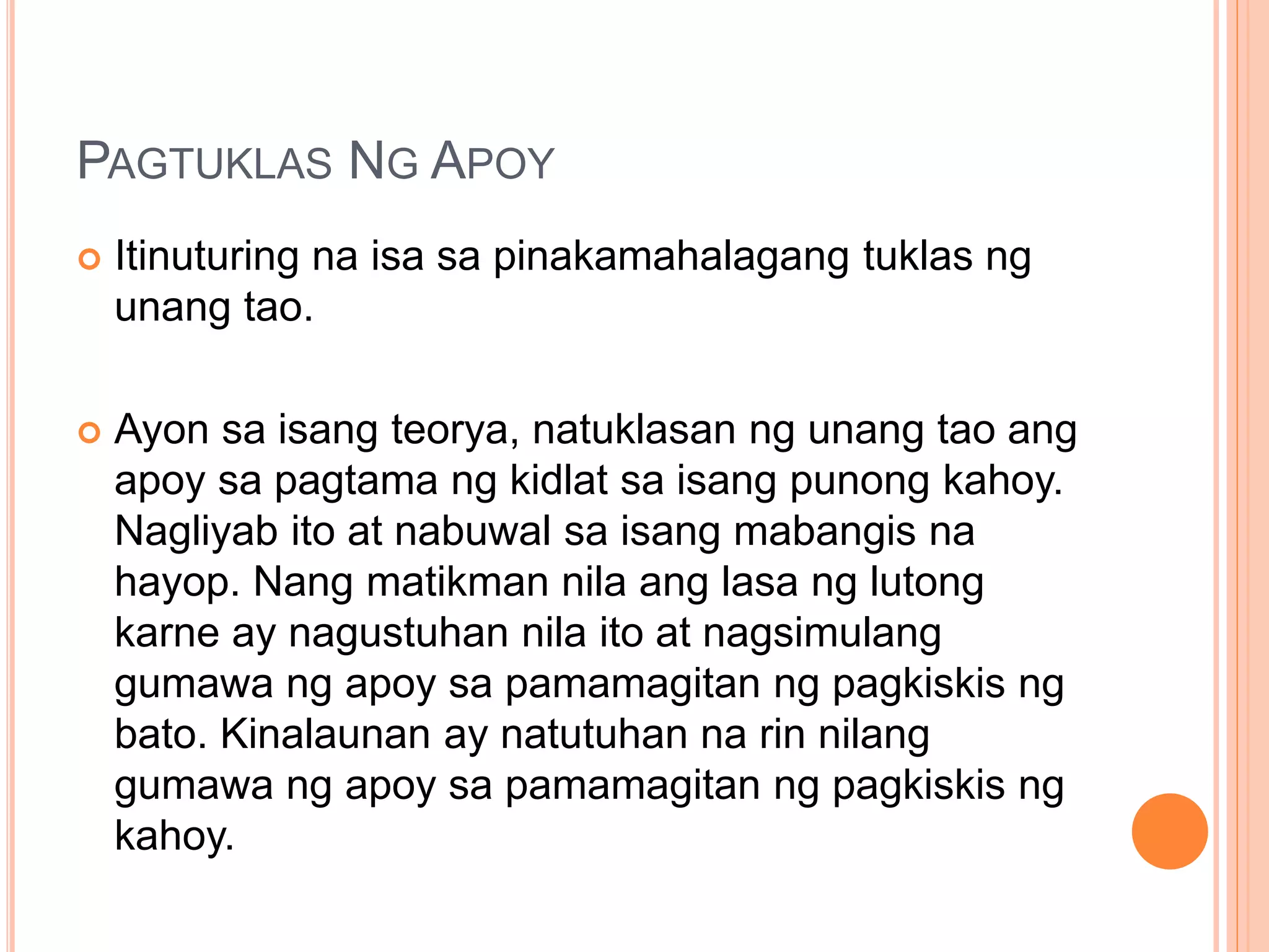 PAGTUKLAS NG APOY
 Itinuturing na isa sa pinakamahalagang tuklas ng
unang tao.
 Ayon sa isang teorya, natuklasan ng unang tao ang
apoy sa pagtama ng kidlat sa isang punong kahoy.
Nagliyab ito at nabuwal sa isang mabangis na
hayop. Nang matikman nila ang lasa ng lutong
karne ay nagustuhan nila ito at nagsimulang
gumawa ng apoy sa pamamagitan ng pagkiskis ng
bato. Kinalaunan ay natutuhan na rin nilang
gumawa ng apoy sa pamamagitan ng pagkiskis ng
kahoy.
 