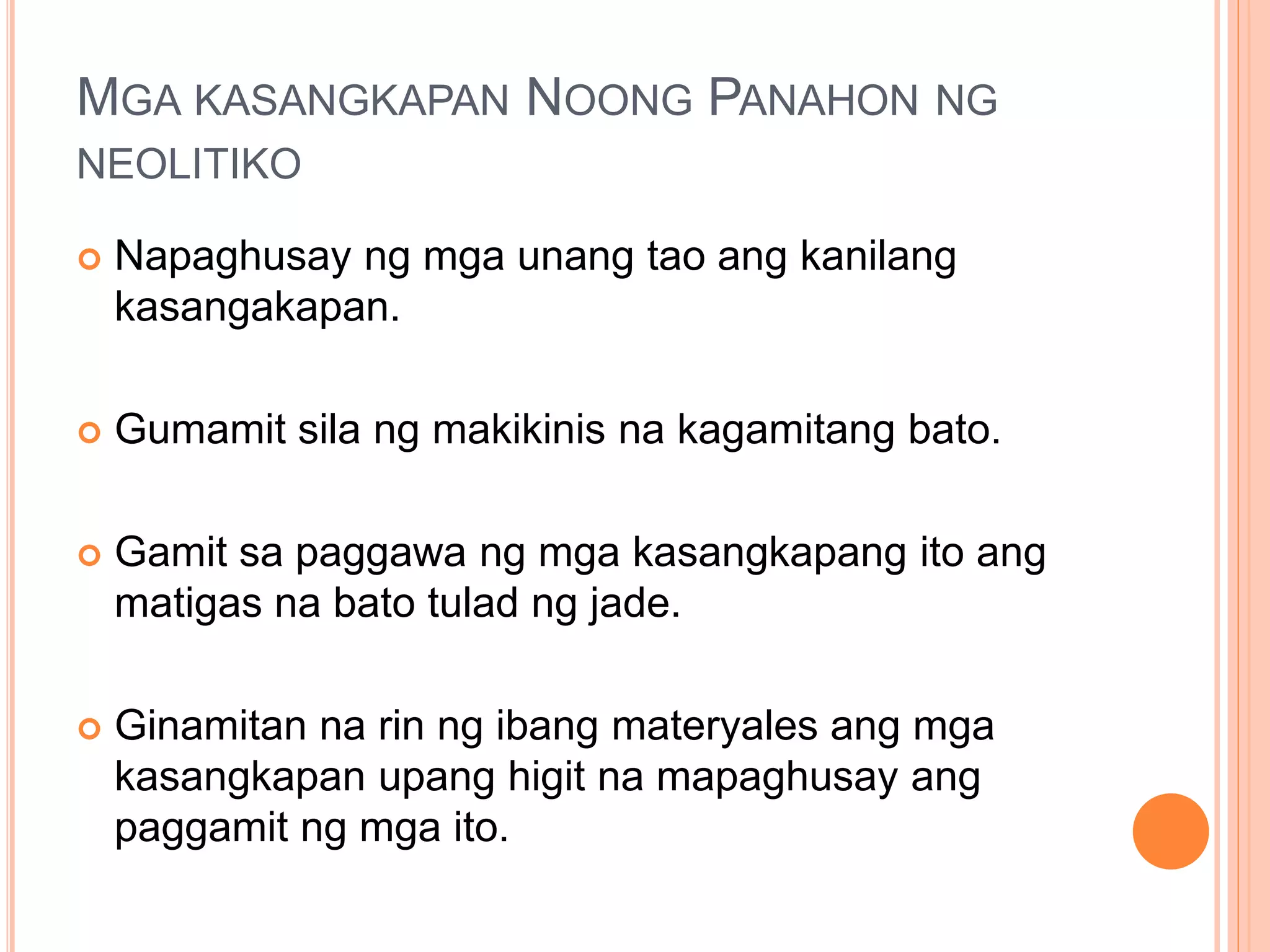 MGA KASANGKAPAN NOONG PANAHON NG
NEOLITIKO
 Napaghusay ng mga unang tao ang kanilang
kasangakapan.
 Gumamit sila ng makikinis na kagamitang bato.
 Gamit sa paggawa ng mga kasangkapang ito ang
matigas na bato tulad ng jade.
 Ginamitan na rin ng ibang materyales ang mga
kasangkapan upang higit na mapaghusay ang
paggamit ng mga ito.
 