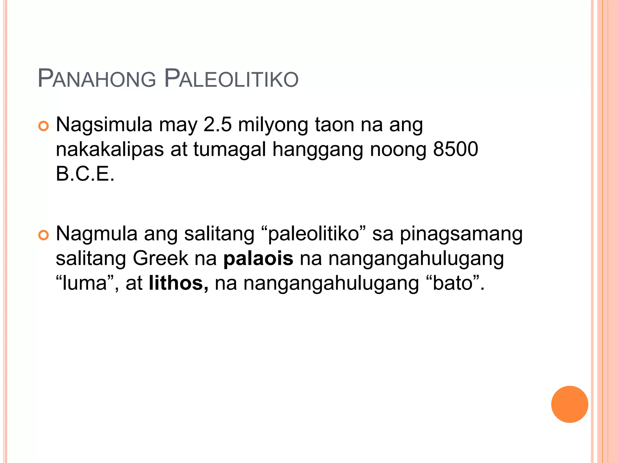 PANAHONG PALEOLITIKO
 Nagsimula may 2.5 milyong taon na ang
nakakalipas at tumagal hanggang noong 8500
B.C.E.
 Nagmula ang salitang “paleolitiko” sa pinagsamang
salitang Greek na palaois na nangangahulugang
“luma”, at lithos, na nangangahulugang “bato”.
 