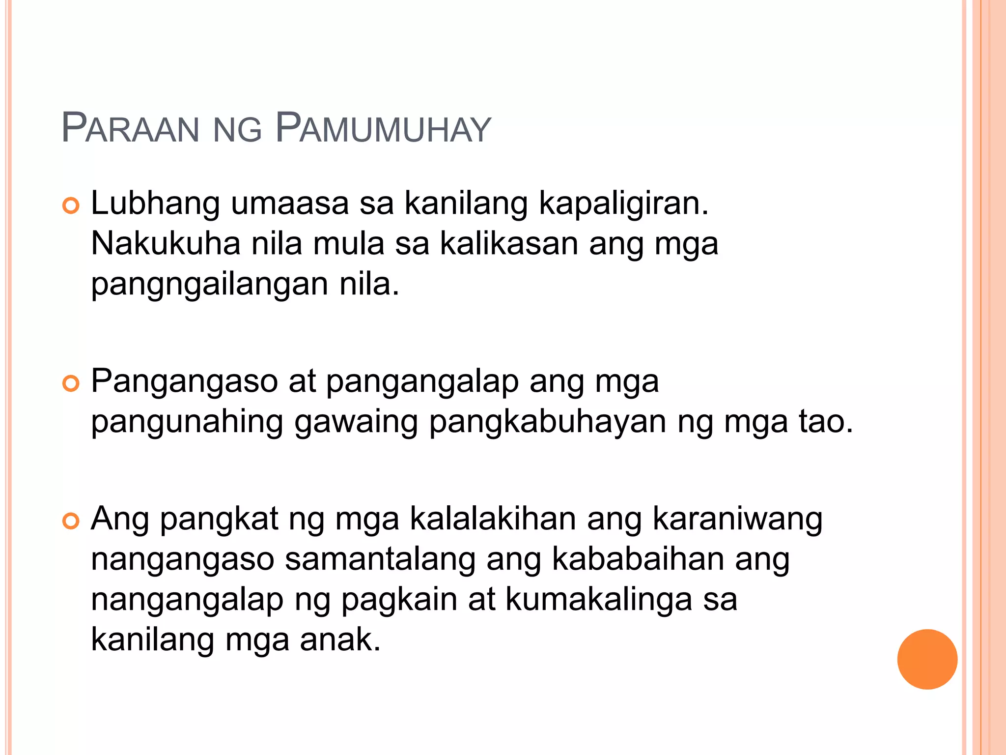 PARAAN NG PAMUMUHAY
 Lubhang umaasa sa kanilang kapaligiran.
Nakukuha nila mula sa kalikasan ang mga
pangngailangan nila.
 Pangangaso at pangangalap ang mga
pangunahing gawaing pangkabuhayan ng mga tao.
 Ang pangkat ng mga kalalakihan ang karaniwang
nangangaso samantalang ang kababaihan ang
nangangalap ng pagkain at kumakalinga sa
kanilang mga anak.
 